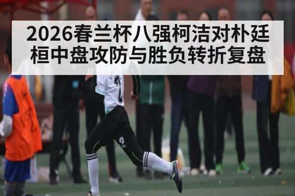 2026春兰杯八强柯洁对朴廷桓中盘攻防与胜负转折复盘