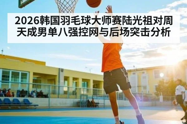 2026韩国羽毛球大师赛陆光祖对周天成男单八强控网与后场突击分析（kaiyun）